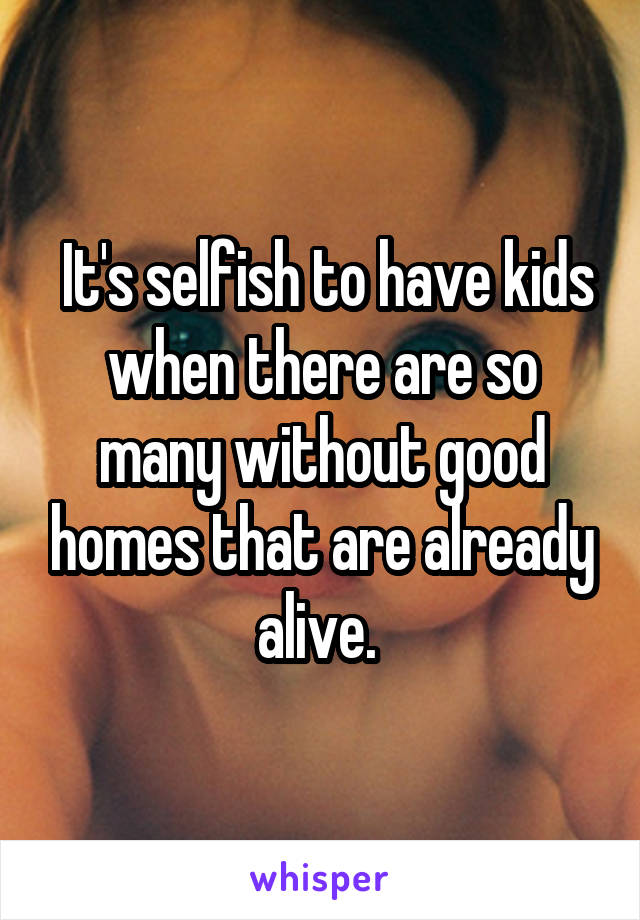  It's selfish to have kids when there are so many without good homes that are already alive. 