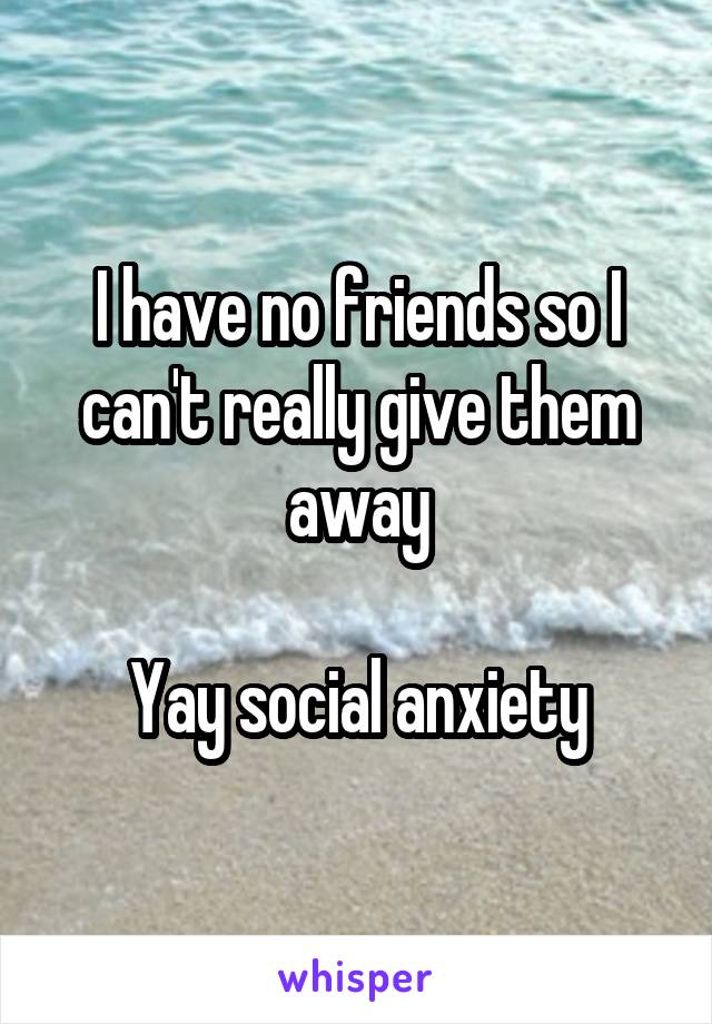 I have no friends so I can't really give them away

Yay social anxiety