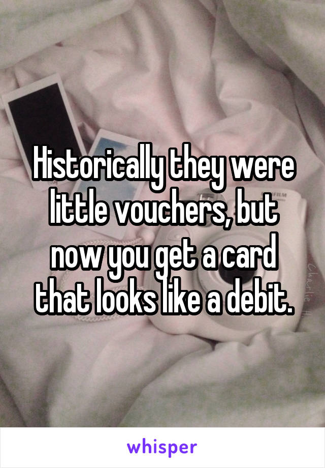 Historically they were little vouchers, but now you get a card that looks like a debit.