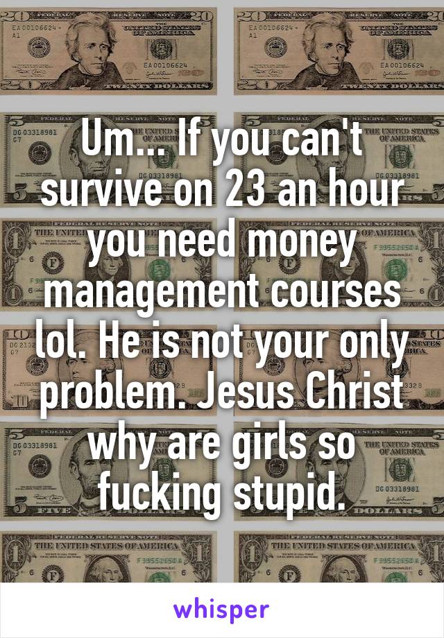 Um... If you can't survive on 23 an hour you need money management courses lol. He is not your only problem. Jesus Christ why are girls so fucking stupid.