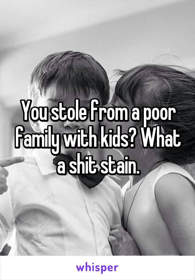 You stole from a poor family with kids? What a shit stain.