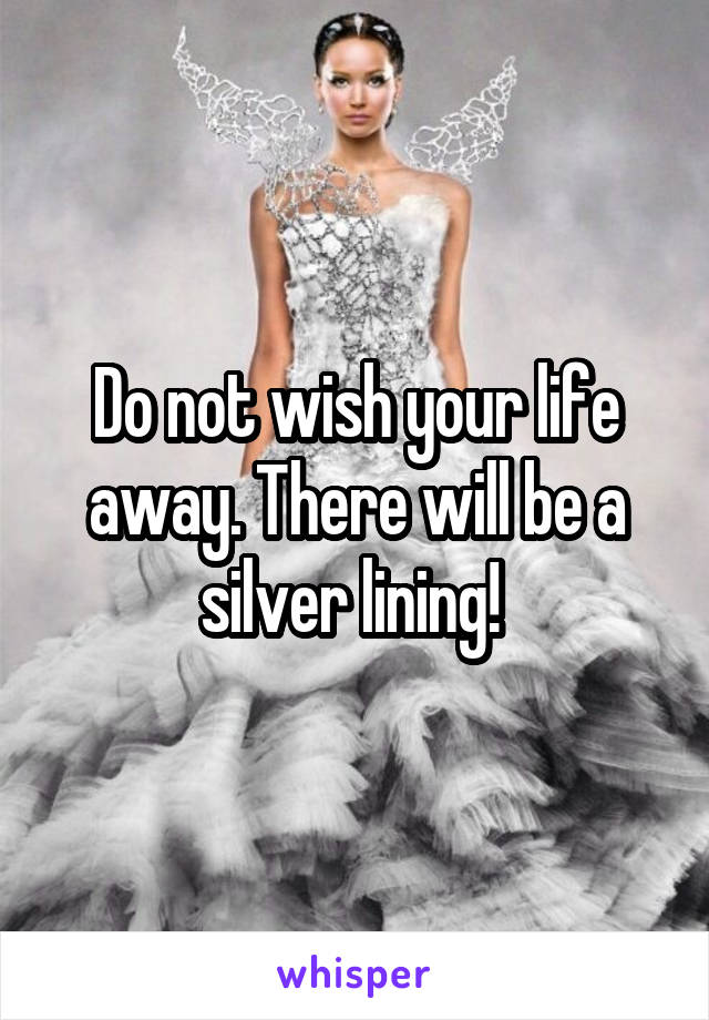Do not wish your life away. There will be a silver lining! 