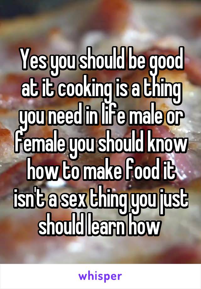 Yes you should be good at it cooking is a thing you need in life male or female you should know how to make food it isn't a sex thing you just should learn how 