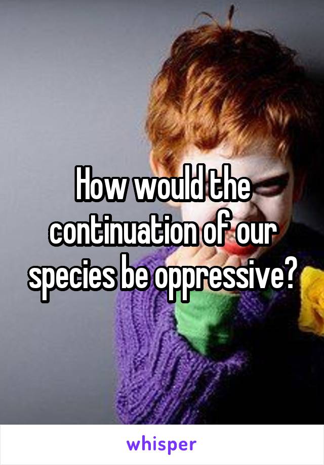 How would the continuation of our species be oppressive?
