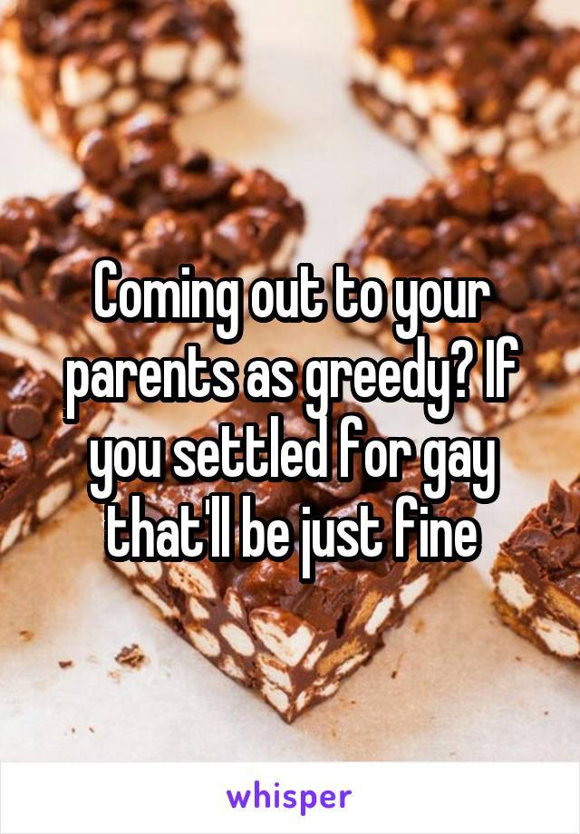 Coming out to your parents as greedy? If you settled for gay that'll be just fine