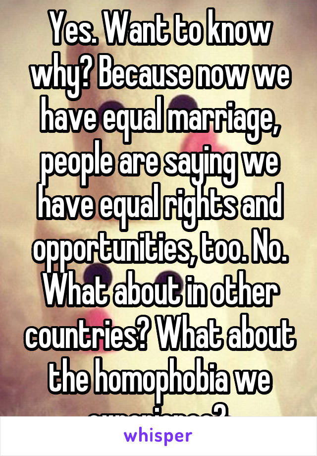 Yes. Want to know why? Because now we have equal marriage, people are saying we have equal rights and opportunities, too. No. What about in other countries? What about the homophobia we experience? 
