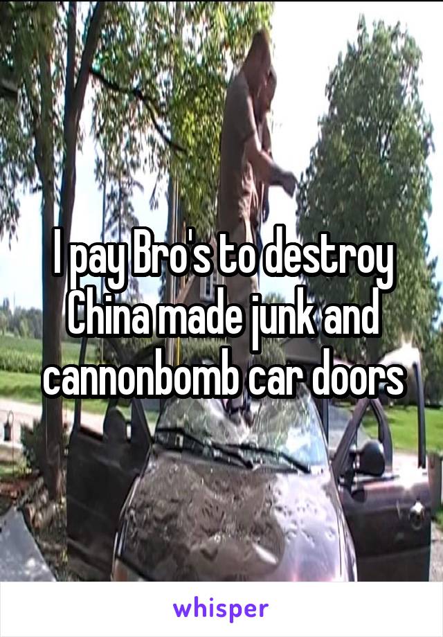 I pay Bro's to destroy China made junk and cannonbomb car doors