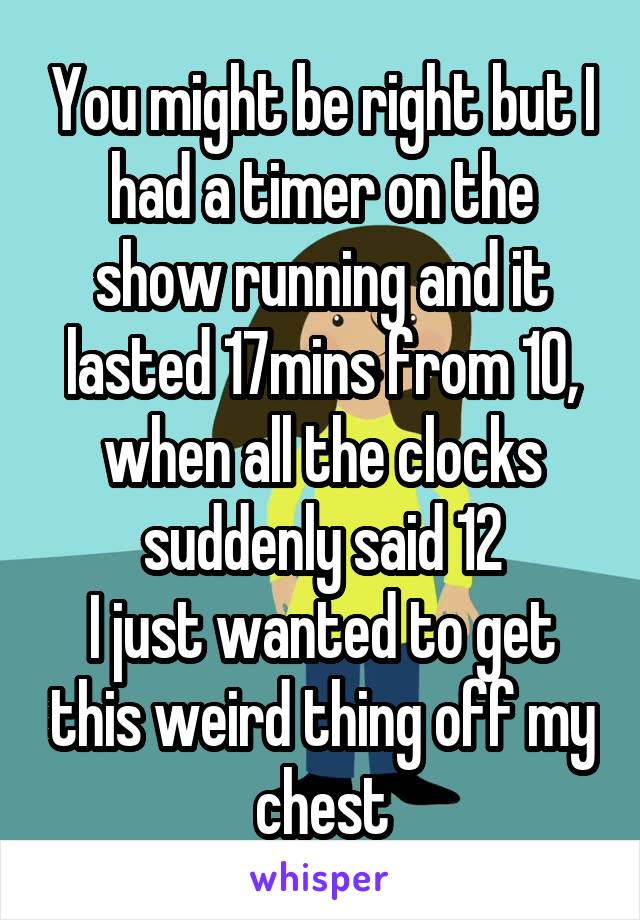 You might be right but I had a timer on the show running and it lasted 17mins from 10, when all the clocks suddenly said 12
I just wanted to get this weird thing off my chest