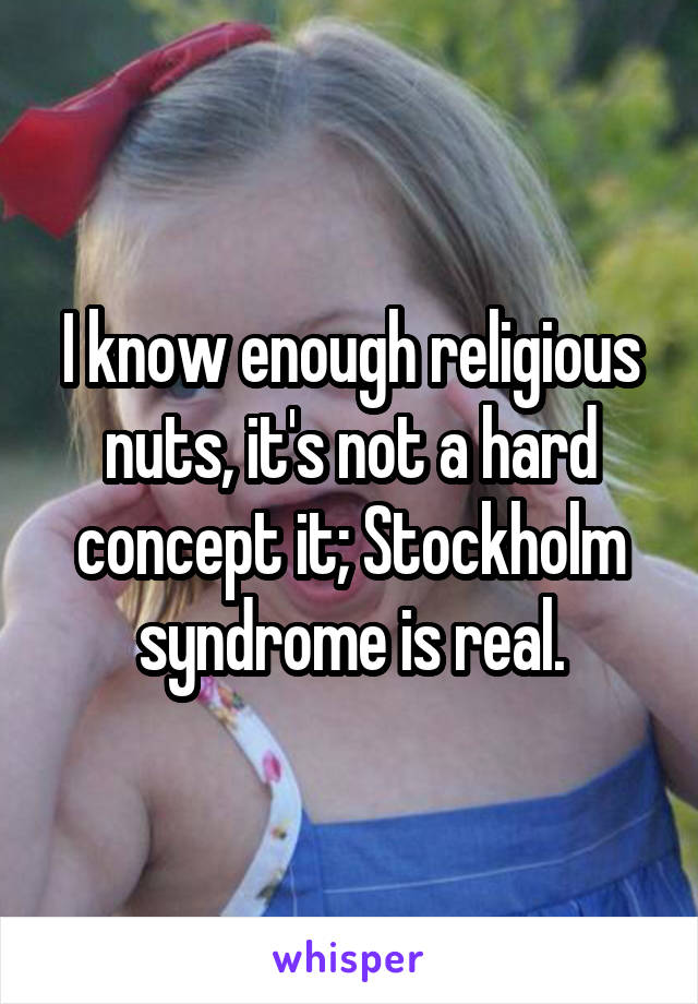 I know enough religious nuts, it's not a hard concept it; Stockholm syndrome is real.