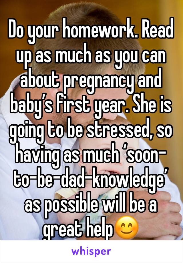 Do your homework. Read up as much as you can about pregnancy and baby’s first year. She is going to be stressed, so having as much ‘soon-to-be-dad-knowledge’ as possible will be a great help😊