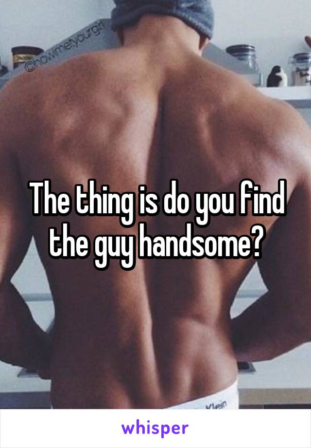 The thing is do you find the guy handsome?