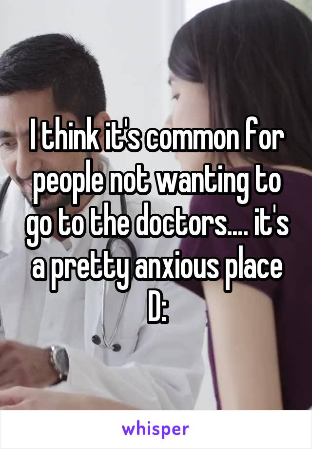 I think it's common for people not wanting to go to the doctors.... it's a pretty anxious place D: