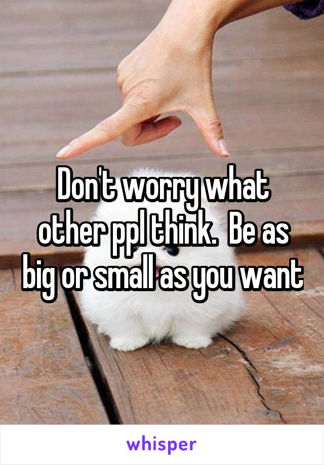Don't worry what other ppl think.  Be as big or small as you want