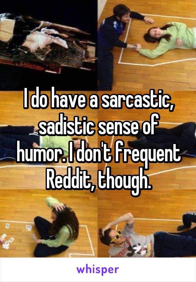 I do have a sarcastic, sadistic sense of humor. I don't frequent Reddit, though.