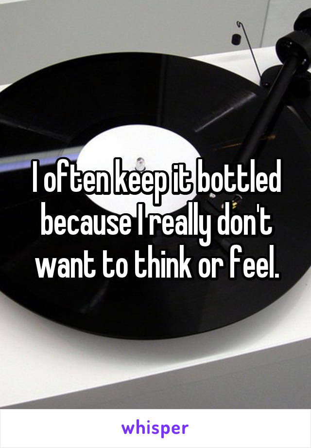 I often keep it bottled because I really don't want to think or feel.