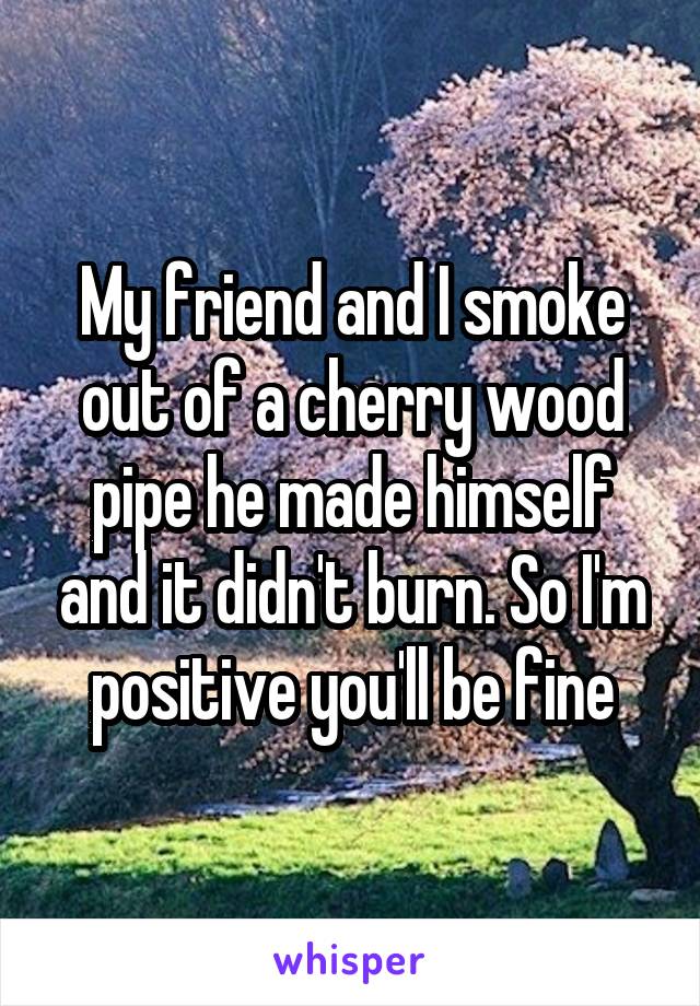 My friend and I smoke out of a cherry wood pipe he made himself and it didn't burn. So I'm positive you'll be fine