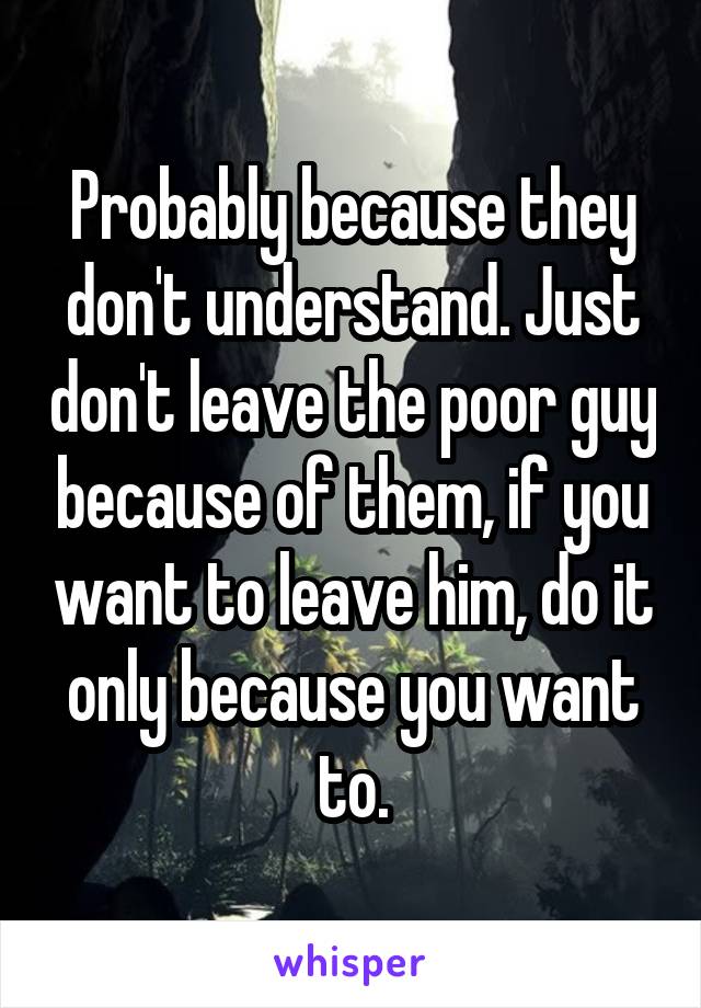 Probably because they don't understand. Just don't leave the poor guy because of them, if you want to leave him, do it only because you want to.