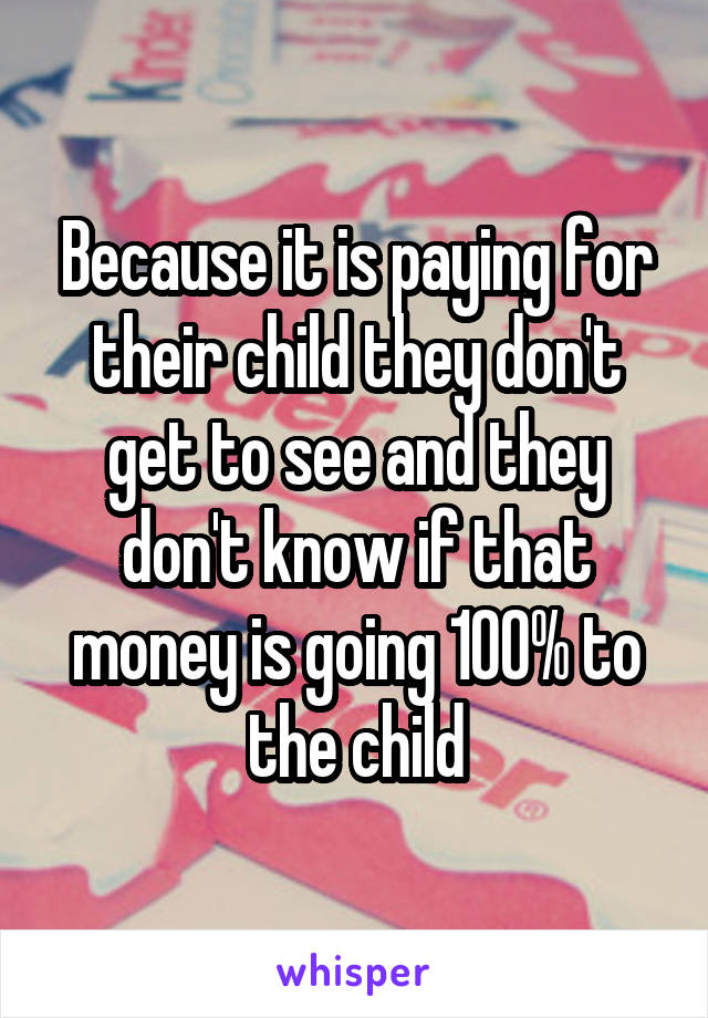 Because it is paying for their child they don't get to see and they don't know if that money is going 100% to the child
