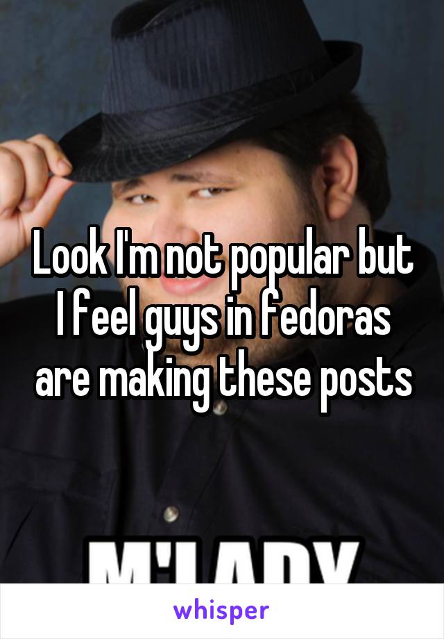 Look I'm not popular but I feel guys in fedoras are making these posts