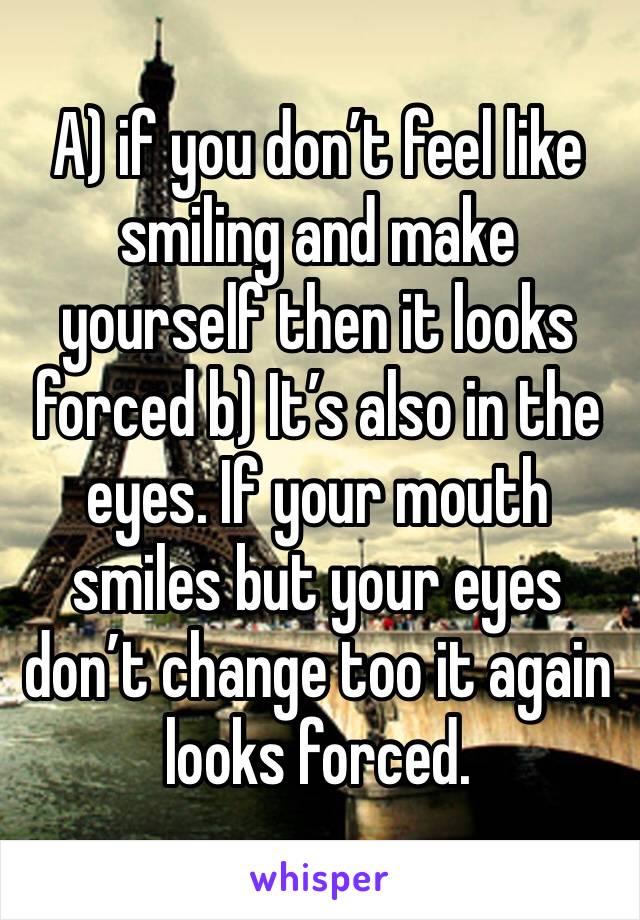 A) if you don’t feel like smiling and make yourself then it looks forced b) It’s also in the eyes. If your mouth smiles but your eyes don’t change too it again looks forced. 