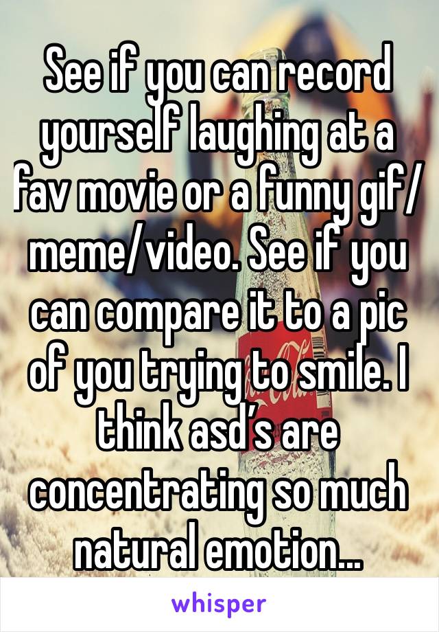 See if you can record yourself laughing at a fav movie or a funny gif/meme/video. See if you can compare it to a pic of you trying to smile. I think asd’s are concentrating so much natural emotion...