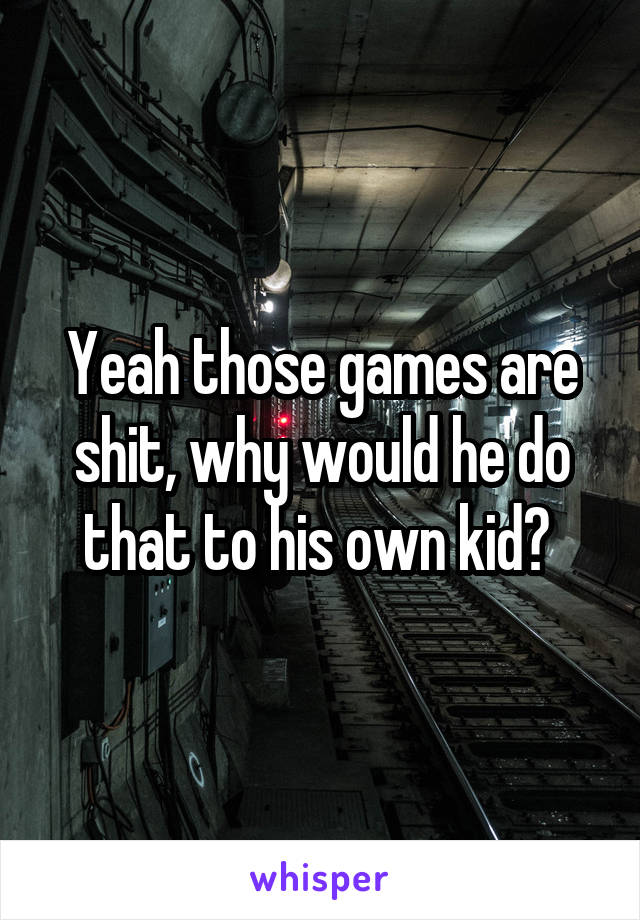 Yeah those games are shit, why would he do that to his own kid? 