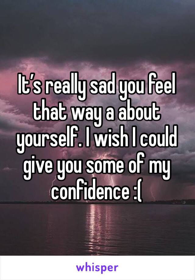 It’s really sad you feel that way a about yourself. I wish I could give you some of my confidence :( 