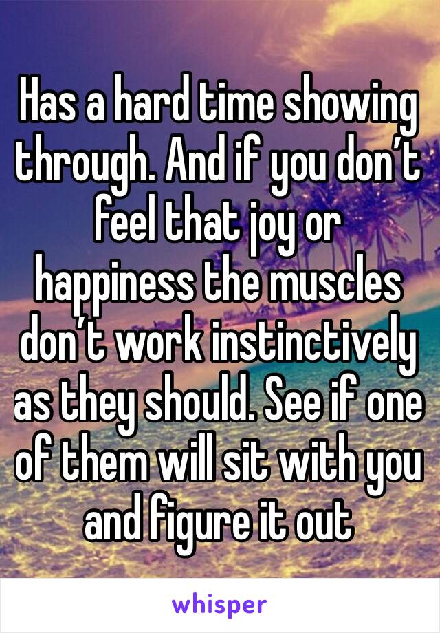 Has a hard time showing through. And if you don’t feel that joy or happiness the muscles don’t work instinctively as they should. See if one of them will sit with you and figure it out 