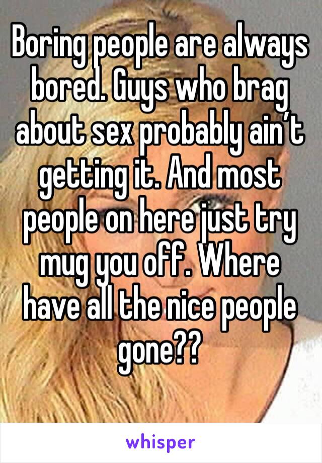 Boring people are always bored. Guys who brag about sex probably ain’t getting it. And most people on here just try mug you off. Where have all the nice people gone??
