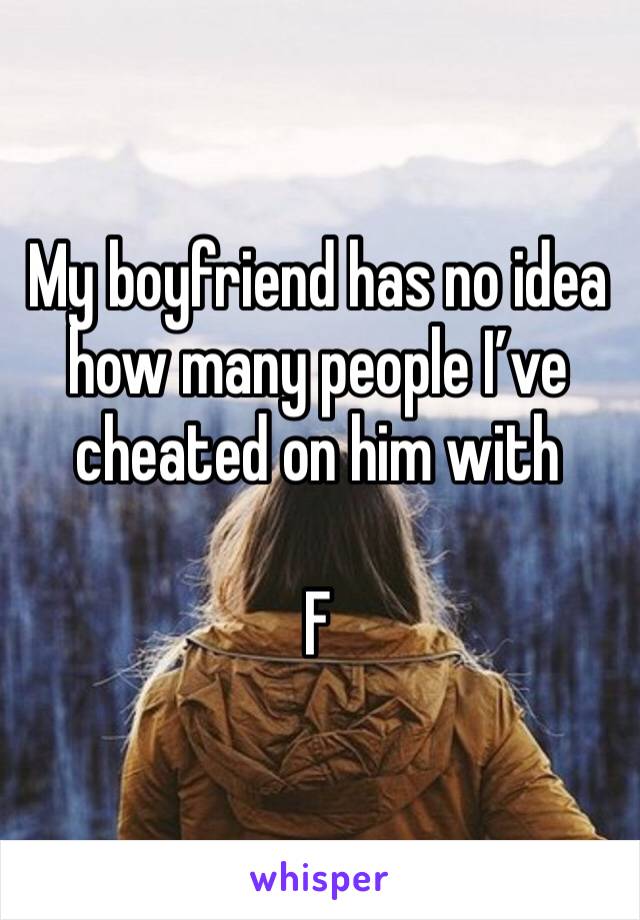 My boyfriend has no idea how many people I’ve cheated on him with

F