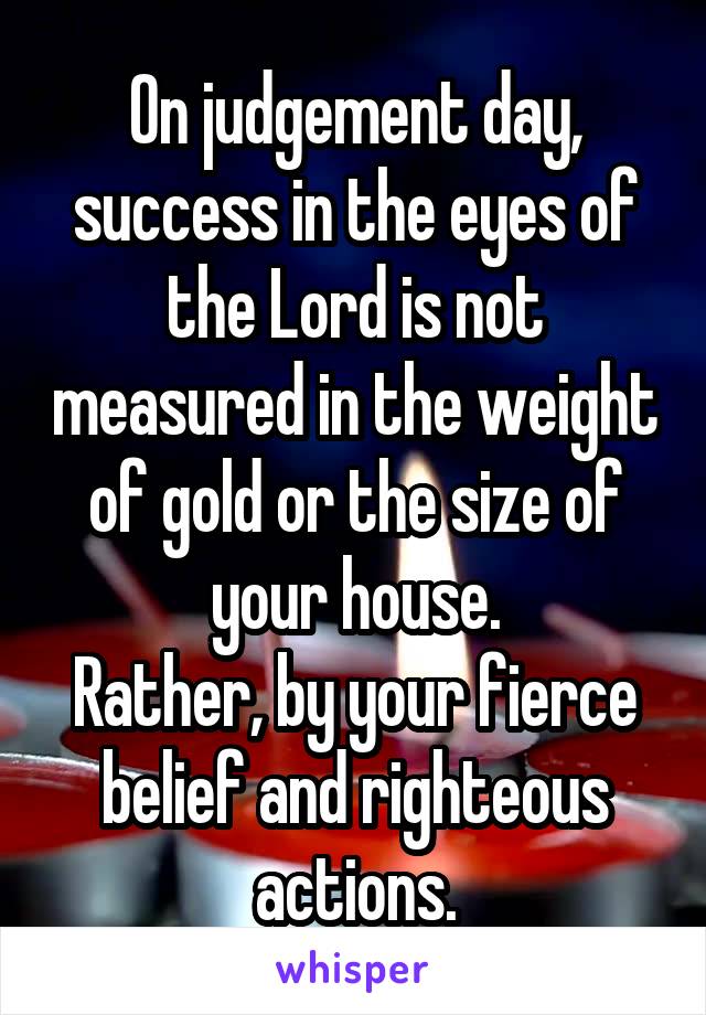 On judgement day, success in the eyes of the Lord is not measured in the weight of gold or the size of your house.
Rather, by your fierce belief and righteous actions.