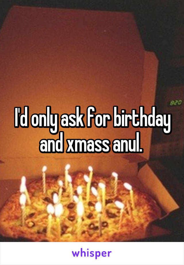 I'd only ask for birthday and xmass anul. 