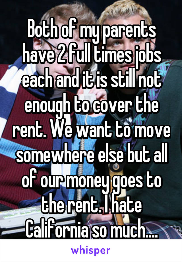 Both of my parents have 2 full times jobs each and it is still not enough to cover the rent. We want to move somewhere else but all of our money goes to the rent. I hate California so much....