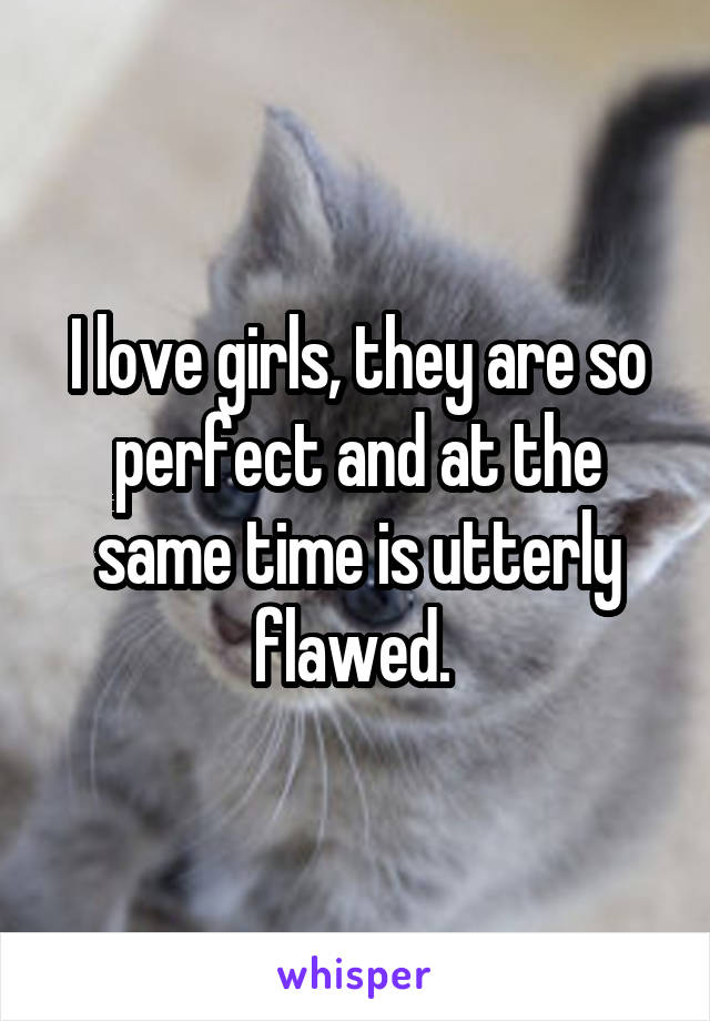 I love girls, they are so perfect and at the same time is utterly flawed. 
