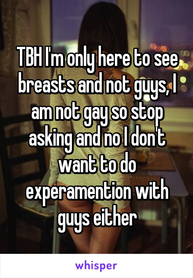 TBH I'm only here to see breasts and not guys, I am not gay so stop asking and no I don't want to do experamention with guys either