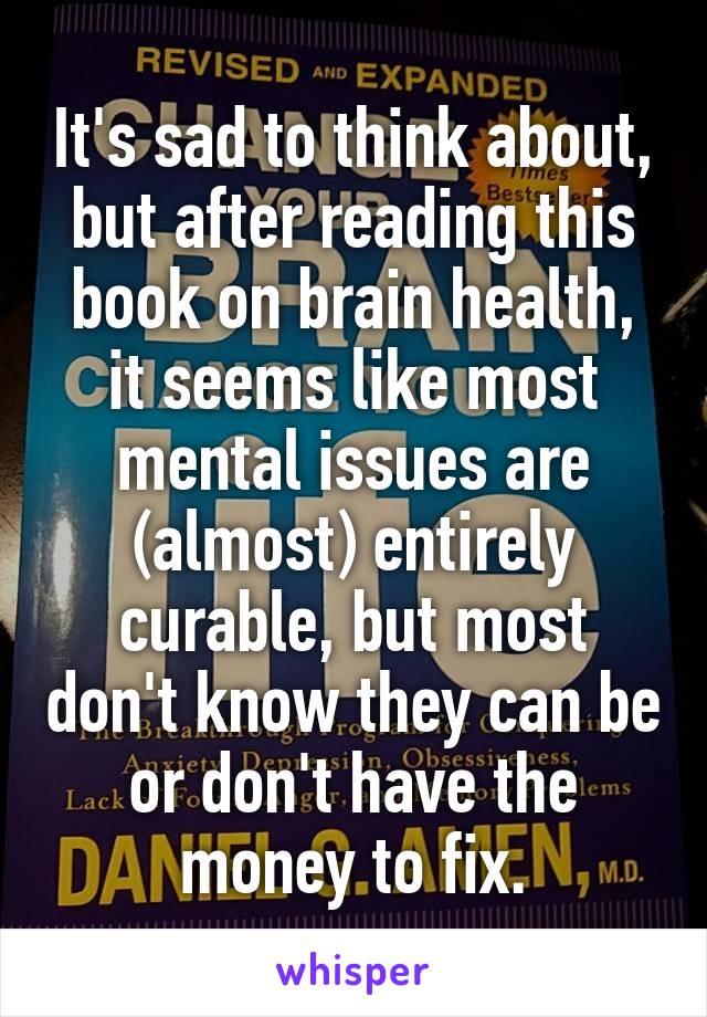 It's sad to think about, but after reading this book on brain health, it seems like most mental issues are (almost) entirely curable, but most don't know they can be or don't have the money to fix.