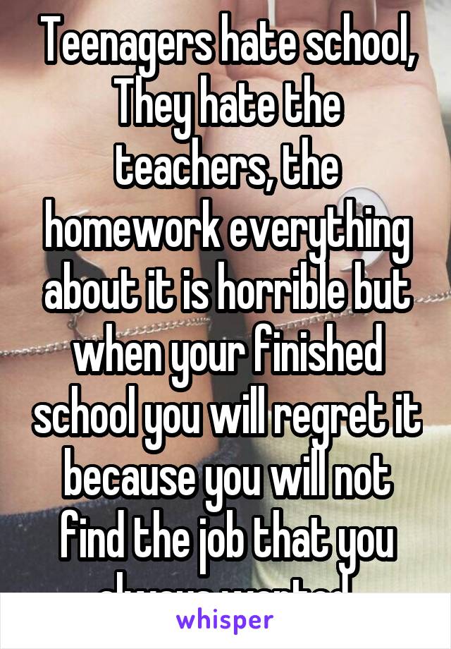 Teenagers hate school, They hate the teachers, the homework everything about it is horrible but when your finished school you will regret it because you will not find the job that you always wanted 