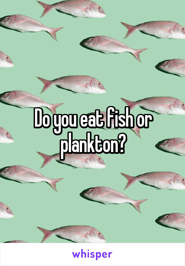 Do you eat fish or plankton?