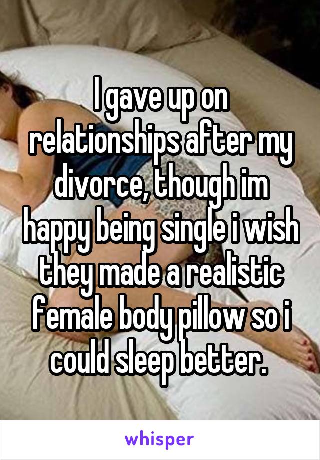 I gave up on relationships after my divorce, though im happy being single i wish they made a realistic female body pillow so i could sleep better. 
