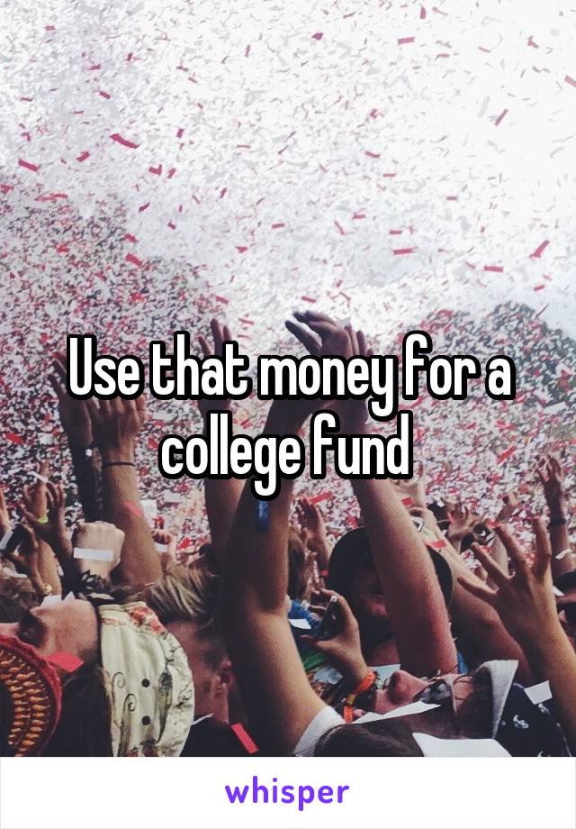 Use that money for a college fund 