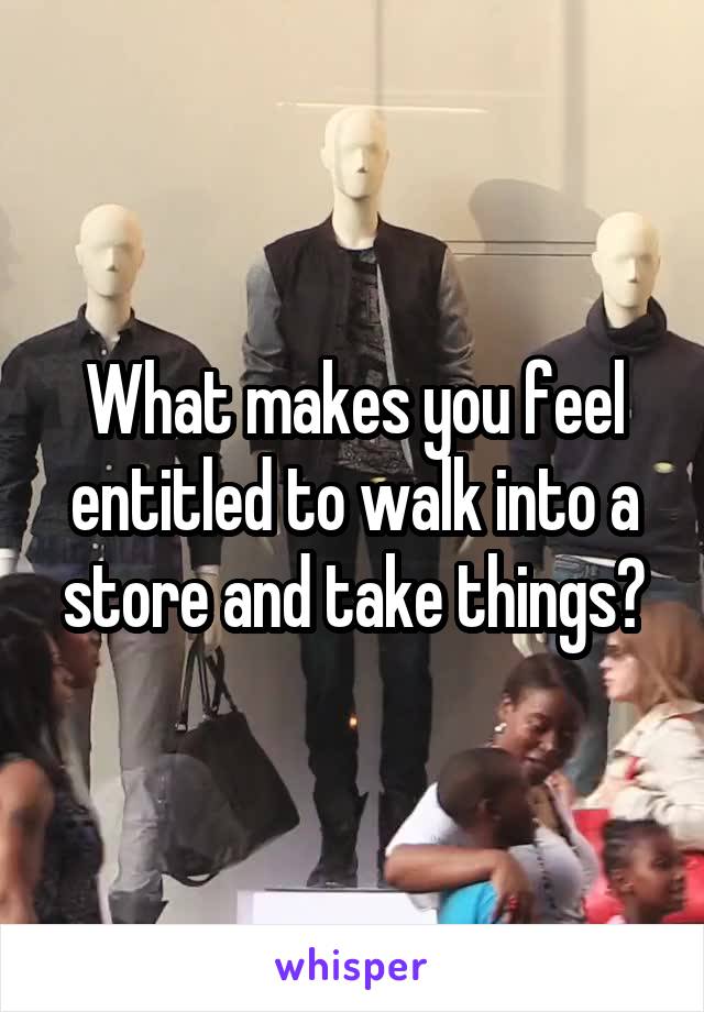What makes you feel entitled to walk into a store and take things?