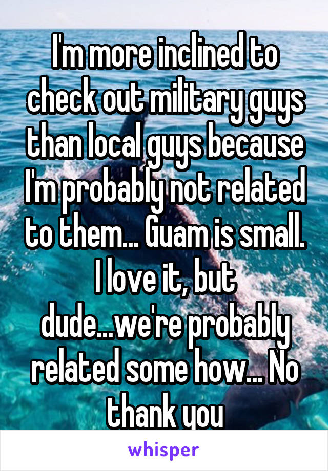 I'm more inclined to check out military guys than local guys because I'm probably not related to them... Guam is small.
I love it, but dude...we're probably related some how... No thank you