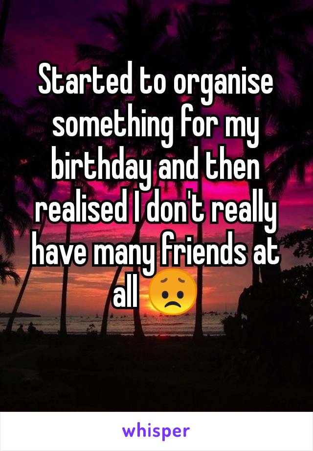 Started to organise something for my birthday and then realised I don't really have many friends at all 😞