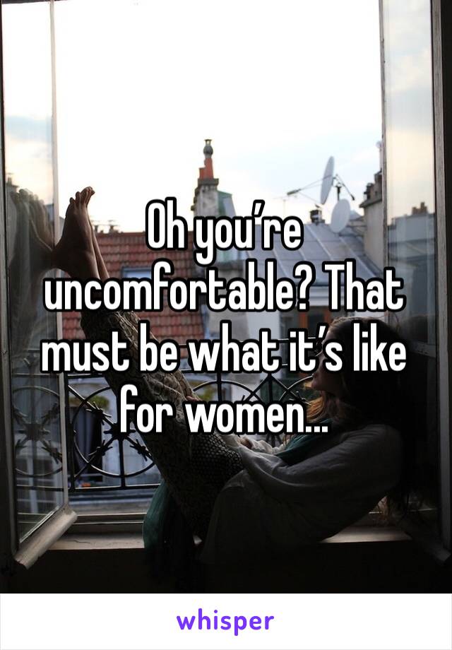 Oh you’re uncomfortable? That must be what it’s like for women...