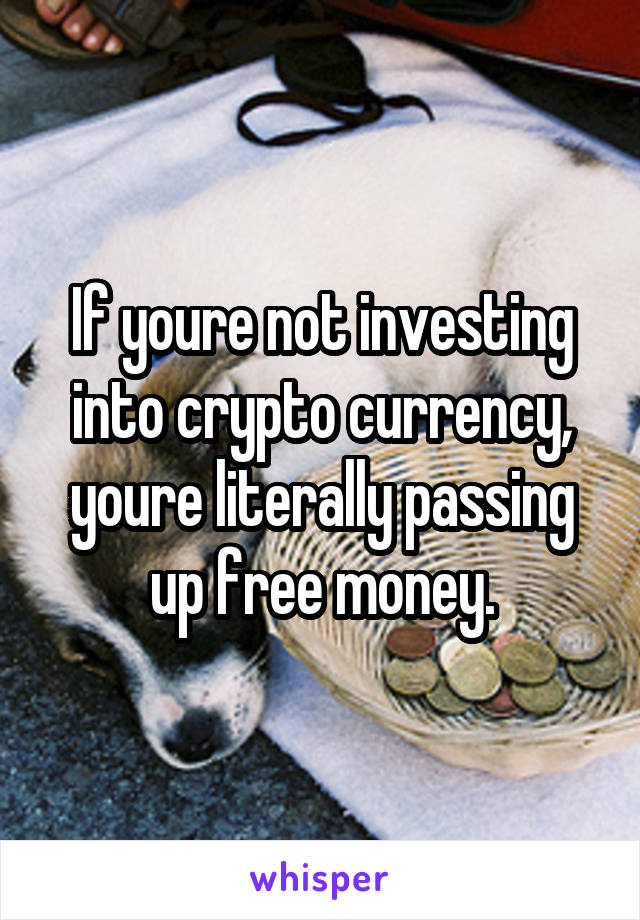 If youre not investing into crypto currency, youre literally passing up free money.