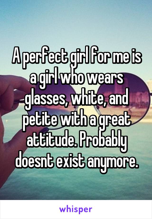 A perfect girl for me is a girl who wears glasses, white, and petite with a great attitude. Probably doesnt exist anymore.