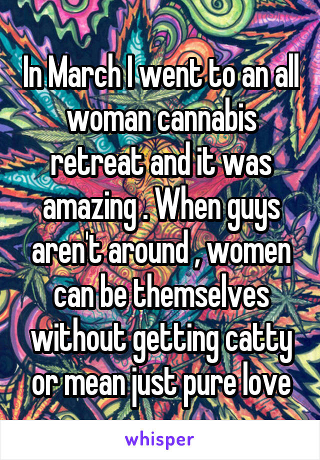 In March I went to an all woman cannabis retreat and it was amazing . When guys aren't around , women can be themselves without getting catty or mean just pure love