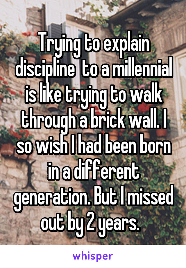 Trying to explain discipline  to a millennial is like trying to walk through a brick wall. I so wish I had been born in a different generation. But I missed out by 2 years.  