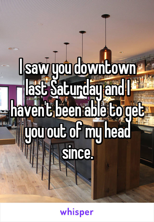 I saw you downtown last Saturday and I haven't been able to get you out of my head since.