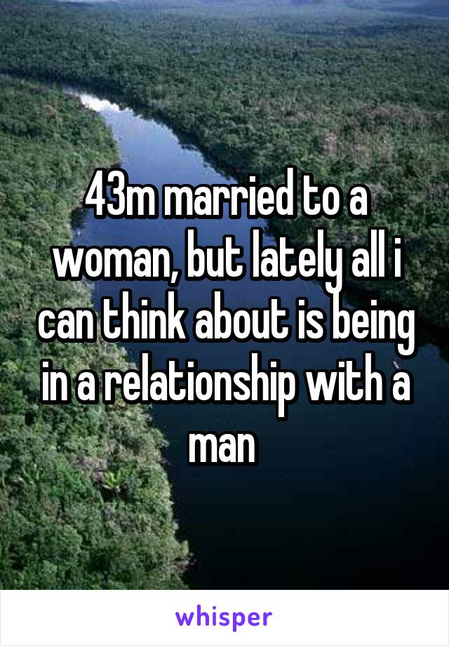 43m married to a woman, but lately all i can think about is being in a relationship with a man 